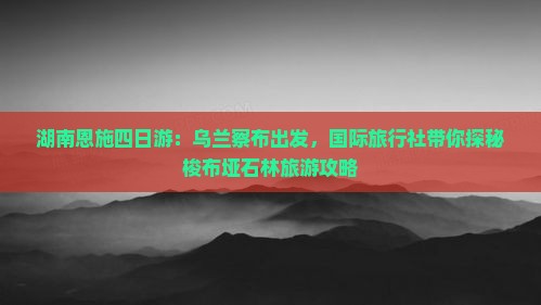 湖南恩施四日游：乌兰察布出发，国际旅行社带你探秘梭布垭石林旅游攻略