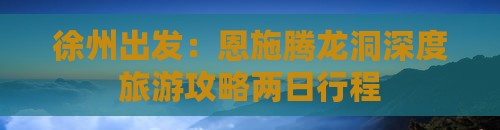 徐州出发：恩施腾龙洞深度旅游攻略两日行程