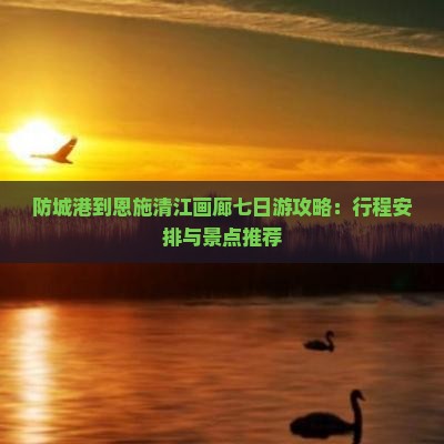 防城港到恩施清江画廊七日游攻略：行程安排与景点推荐