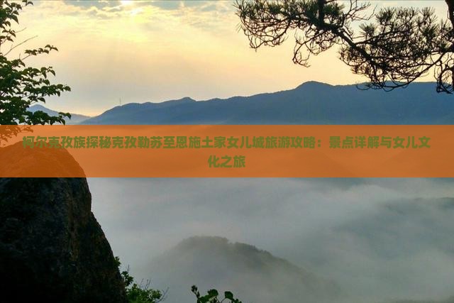 柯尔克孜族探秘克孜勒苏至恩施土家女儿城旅游攻略：景点详解与女儿文化之旅