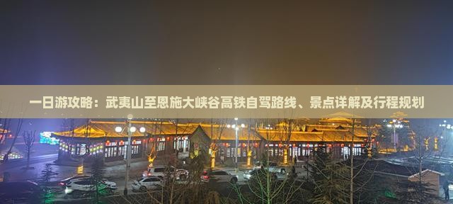一日游攻略：武夷山至恩施大峡谷高铁自驾路线、景点详解及行程规划