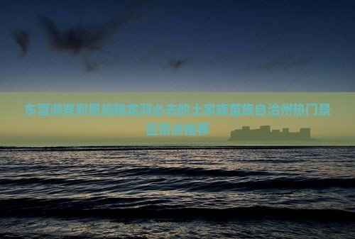 东营游客到恩施腾龙洞必去的土家族苗族自治州热门景区景点推荐