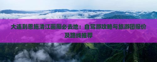 大连到恩施清江画廊必去地：自驾游攻略与旅游团报价及路线推荐