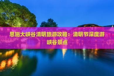恩施大峡谷清明旅游攻略：清明节深度游峡谷景点