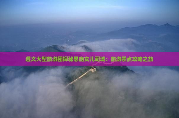 遵义大型旅游团探秘恩施女儿司城：旅游景点攻略之旅