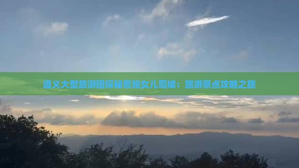遵义大型旅游团探秘恩施女儿司城：旅游景点攻略之旅