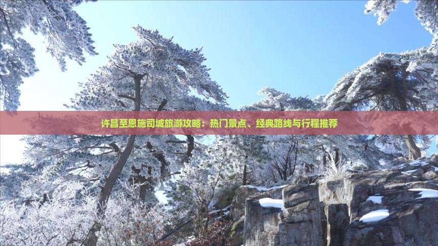 许昌至恩施司城旅游攻略：热门景点、经典路线与行程推荐