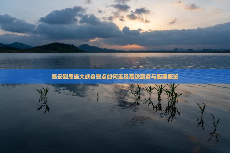 泰安到恩施大峡谷景点如何走及高铁票务与距离概览