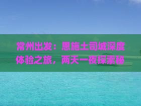 常州出发：恩施土司城深度体验之旅，两天一夜探索秘境风情