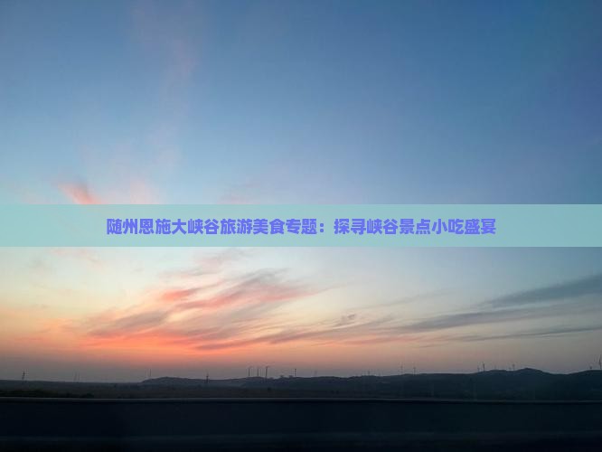 随州恩施大峡谷旅游美食专题：探寻峡谷景点小吃盛宴