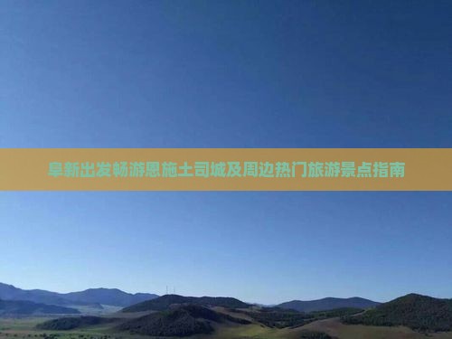 阜新出发畅游恩施土司城及周边热门旅游景点指南