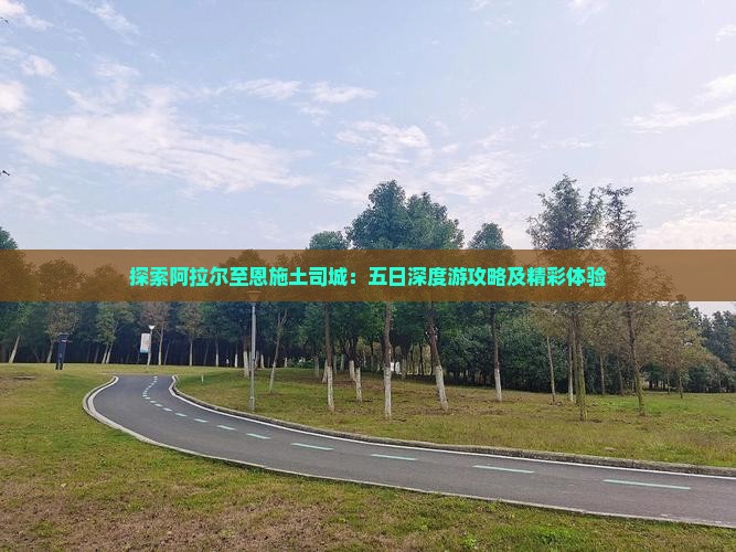 探索阿拉尔至恩施土司城：五日深度游攻略及精彩体验