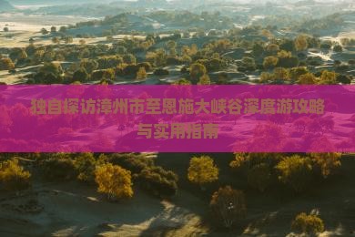 独自探访漳州市至恩施大峡谷深度游攻略与实用指南