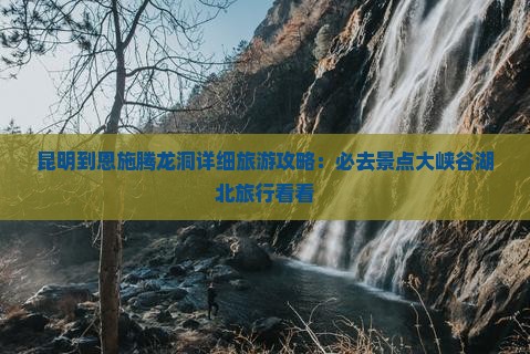 昆明到恩施腾龙洞详细旅游攻略：必去景点大峡谷湖北旅行看看