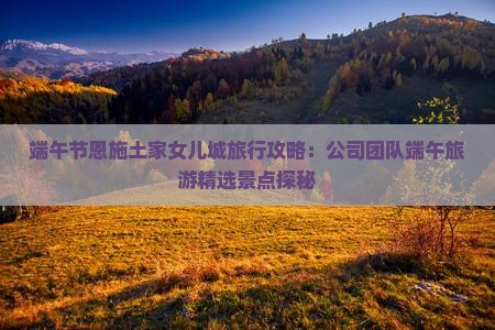 端午节恩施土家女儿城旅行攻略：公司团队端午旅游精选景点探秘
