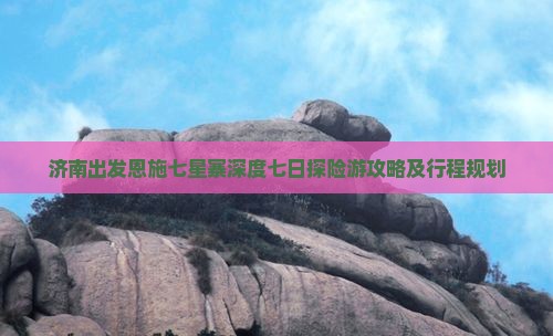 济南出发恩施七星寨深度七日探险游攻略及行程规划