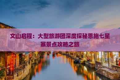 文山启程：大型旅游团深度探秘恩施七星寨景点攻略之旅