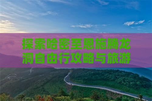 探索哈密至恩施腾龙洞自由行攻略与旅游指南