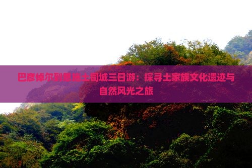 巴彦倬尔到恩施土司城三日游：探寻土家族文化遗迹与自然风光之旅