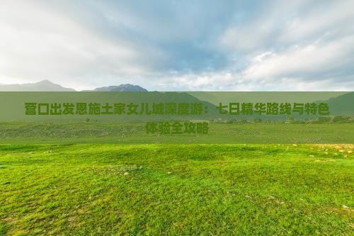 营口出发恩施土家女儿城深度游：七日精华路线与特色体验全攻略
