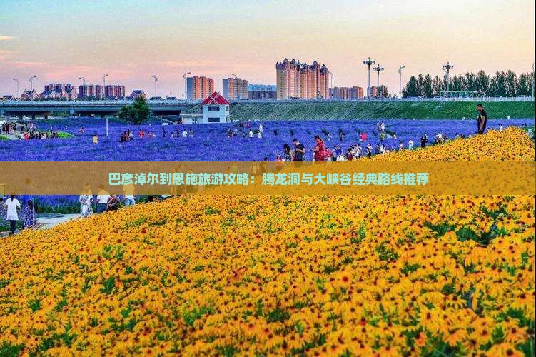 巴彦淖尔到恩施旅游攻略：腾龙洞与大峡谷经典路线推荐
