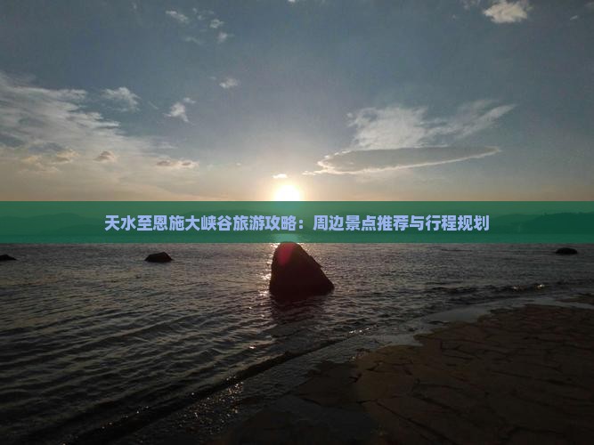 天水至恩施大峡谷旅游攻略：周边景点推荐与行程规划
