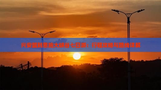 兴安盟到恩施大峡谷七日游：行程攻略与路线详解