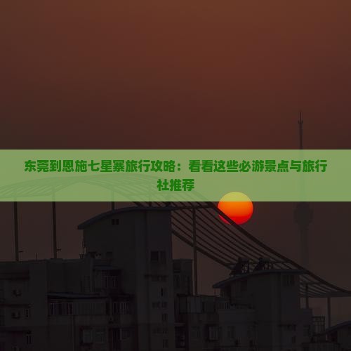 东莞到恩施七星寨旅行攻略：看看这些必游景点与旅行社推荐