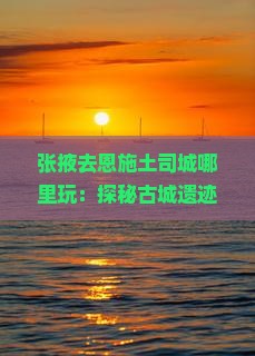 张掖去恩施土司城哪里玩：探秘古城遗迹与自然风光之旅