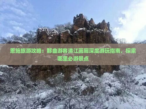 恩施旅游攻略：那曲游客清江画廊深度游玩指南，探索哪里必游景点