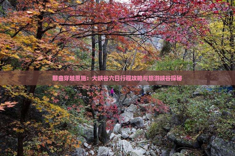 那曲穿越恩施：大峡谷六日行程攻略与旅游峡谷探秘
