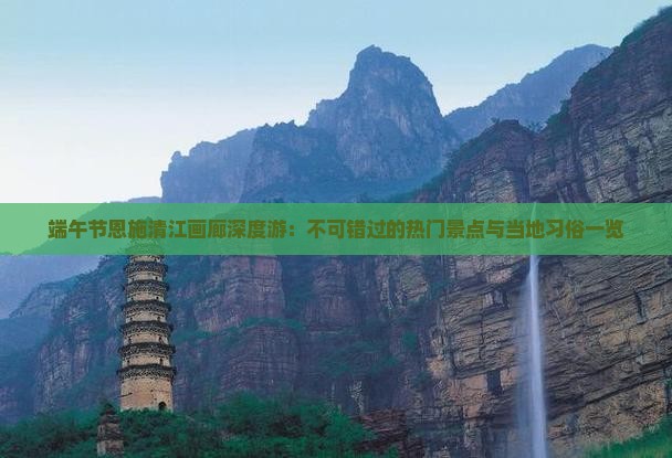 端午节恩施清江画廊深度游：不可错过的热门景点与当地习俗一览