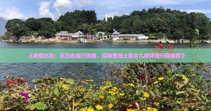 《成都出发:五日自由行攻略,探秘恩施土家女儿城详细行程推荐》 《成都出发:五日自由行攻略,探秘恩施土家女儿城详细行程推荐》