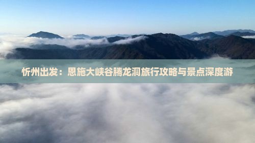 忻州出发：恩施大峡谷腾龙洞旅行攻略与景点深度游