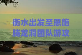衡水出发至恩施腾龙洞团队游攻略及预订信息