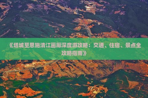 《塔城至恩施清江画廊深度游攻略：交通、住宿、景点全攻略指南》