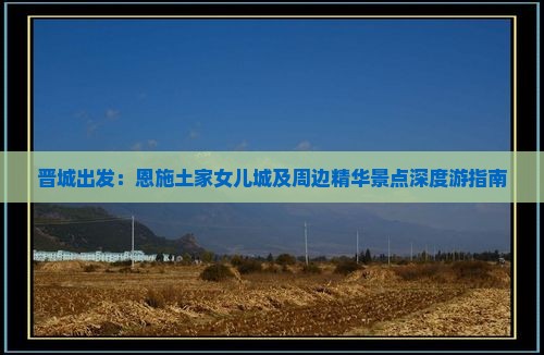 晋城出发：恩施土家女儿城及周边精华景点深度游指南