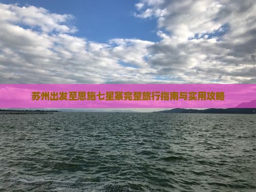 苏州出发至恩施七星寨完整旅行指南与实用攻略