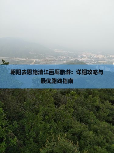 朝阳去恩施清江画廊旅游：详细攻略与最优路线指南