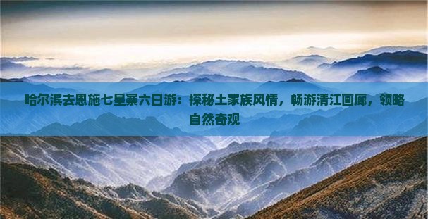 哈尔滨去恩施七星寨六日游：探秘土家族风情，畅游清江画廊，领略自然奇观