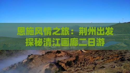 恩施风情之旅：荆州出发探秘清江画廊二日游