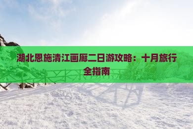 湖北恩施清江画廊二日游攻略：十月旅行全指南