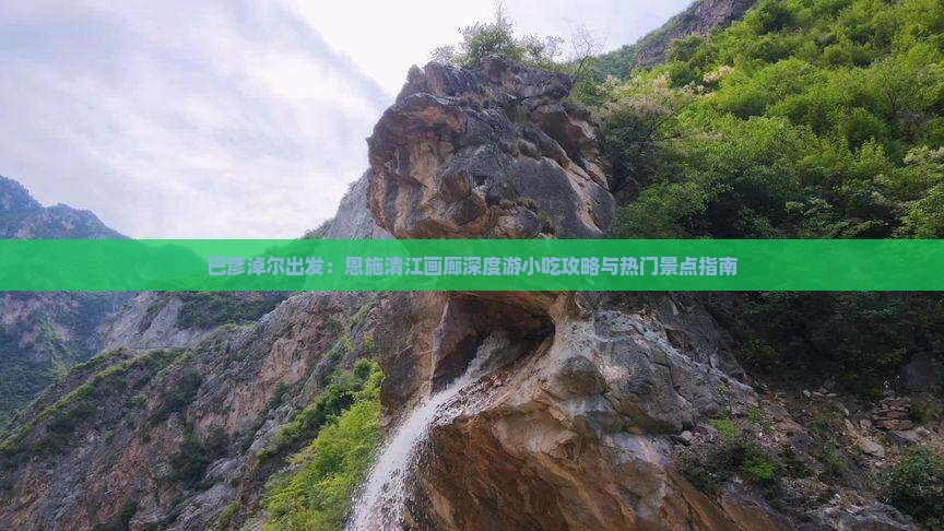 巴彦淖尔出发：恩施清江画廊深度游小吃攻略与热门景点指南
