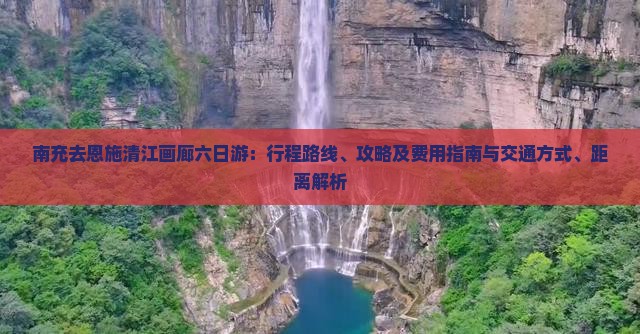 南充去恩施清江画廊六日游：行程路线、攻略及费用指南与交通方式、距离解析