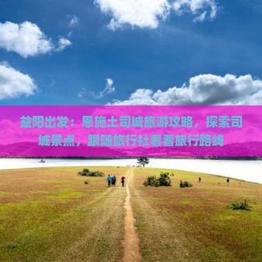 益阳出发：恩施土司城旅游攻略，探索司城景点，跟随旅行社看看旅行路线