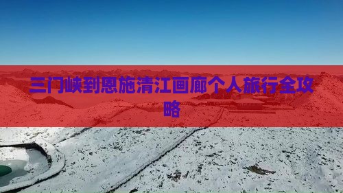 三门峡到恩施清江画廊个人旅行全攻略