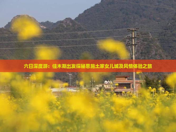 六日深度游：佳木斯出发探秘恩施土家女儿城及风情体验之旅