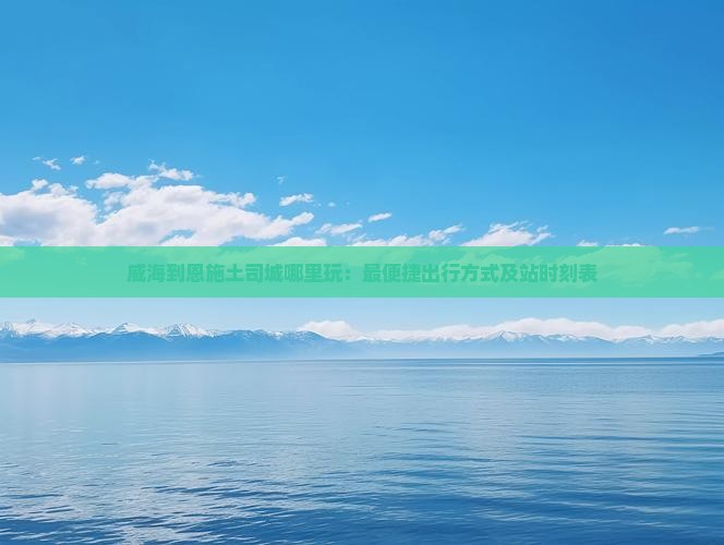 威海到恩施土司城哪里玩：最便捷出行方式及站时刻表