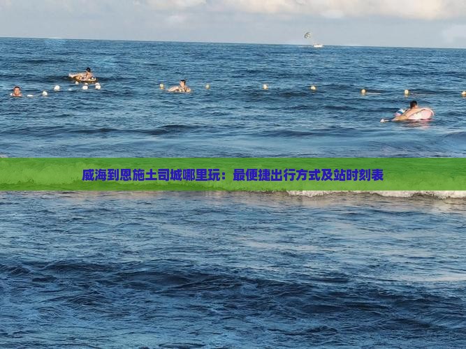 威海到恩施土司城哪里玩：最便捷出行方式及站时刻表