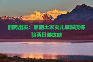 鹤岗出发：恩施土家女儿城深度体验两日游攻略